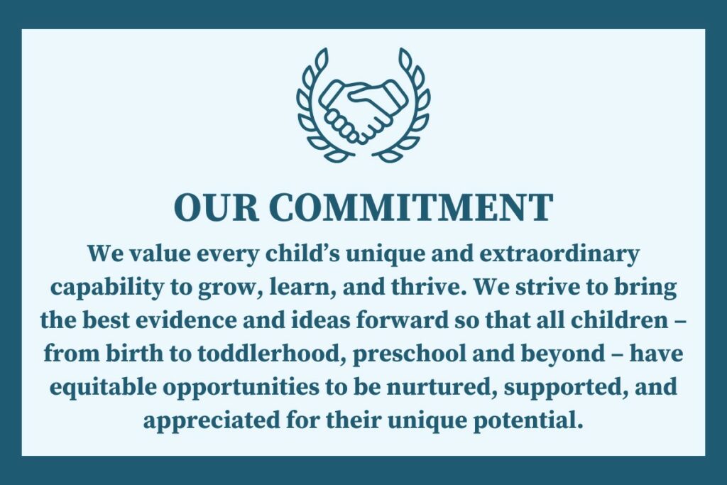 OUR COMMITMENT: We value every child's unique and extraordinary capability to grow, learn, and thrive. We strive to bring the best evidence and ideas forward so that all children - from birth to toddlerhood, preschool and beyond - have equitable opportunities to be nurtured, supported, and appreciated for their unique potential. 