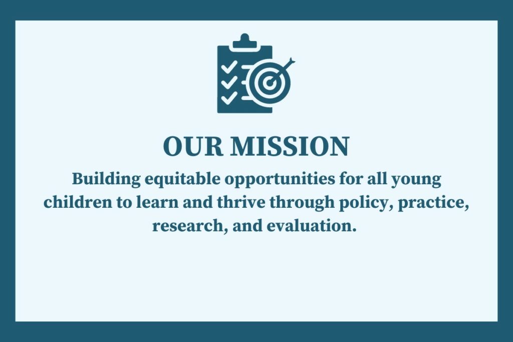 OUR MISSION: Building equitable opportunities for all young children to learn and thrive through policy, practice, research and evaluation.